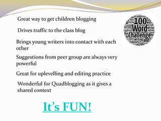 Great way to get children blogging

Drives traffic to the class blog

Brings young writers into contact with each
other
Suggestions from peer group are always very
powerful
Great for uplevelling and editing practice
Wonderful for Quadblogging as it gives a
shared context


           It’s FUN!
 
