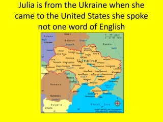 Julia is from the Ukraine when she
came to the United States she spoke
not one word of English
 