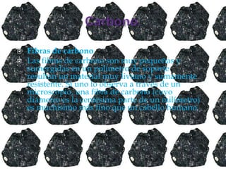  Fibras de carbono
 Las fibras de carbono son muy pequeñas y
sumergidas en un polímetro de soporte
resultan un material muy liviano y sumamente
resistente. Si uno lo observa a través de un
microscopio, una fibra de carbono (cuyo
diámetro es la centésima parte de un milímetro)
es muchísimo más fino que un cabello humano.
 