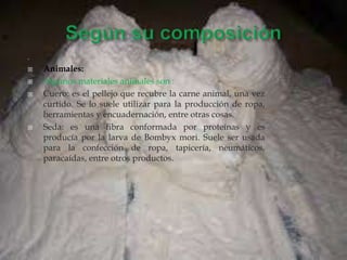 .
 Animales:
 Algunos materiales animales son :
 Cuero: es el pellejo que recubre la carne animal, una vez
curtido. Se lo suele utilizar para la producción de ropa,
herramientas y encuadernación, entre otras cosas.
 Seda: es una fibra conformada por proteínas y es
producía por la larva de Bombyx mori. Suele ser usada
para la confección de ropa, tapicería, neumáticos,
paracaídas, entre otros productos.
 