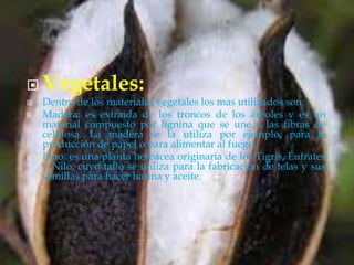  Vegetales:
 Dentro de los materiales vegetales los mas utilizados son:
 Madera: es extraída de los troncos de los árboles y es un
material compuesto por lignina que se une a las fibras de
celulosa. La madera se la utiliza por ejemplo, para la
producción de papel o para alimentar al fuego.
 Lino: es una planta herbácea originaria de los Tigris, Éufrates
y Nilo, cuyo tallo se utiliza para la fabricación de telas y sus
semillas para hacer harina y aceite.
 
