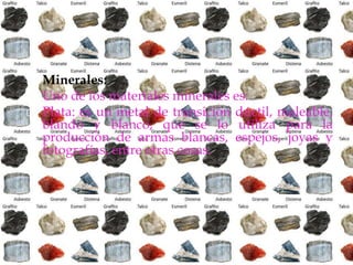  Minerales:
 Uno de los materiales minerales es:
 Plata: es un metal de transición dúctil, maleable,
blando y blanco, que se lo utiliza para la
producción de armas blancas, espejos, joyas y
fotografías, entre otras cosas.
 