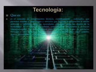  Que es:
 es el conjunto de conocimientos técnicos, científicamente , ordenados, que
permiten diseñar y crear bienes y servicios que facilitan la adaptación al medio
ambiente y satisfacer tanto las necesidades esenciales como los deseos de la
humanidad .Es el conjunto de saberes, conocimientos, habilidades y destrezas
interrelacionados con procedimientos para la construcción y uso de artefactos
naturales o artificiales que permitan transformar el medio para cubrir anhelos,
deseos, necesidades, y compulsiones humanas
 