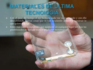  Con el paso del tiempo el ser humano cada vez va innovando y con ello
descubriendo nuevas cosas que lo van ayudando a hacer o construir lo
que quiere realizar
 Entre mas nuevos materiales que aparecen en cualquier lugar son mas las
posibilidades de realizar nuevos productos tecnológicos
 