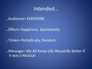 Intended…
…Audience= EVERYONE
…Effect= Happiness, Spontaneity
…Times= Periodically, Random
…Message= We All Know Life Would Be Better if
it was a Musical
 