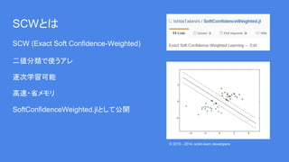 SCWとは
SCW (Exact Soft Confidence-Weighted)
二値分類で使うアレ
逐次学習可能
高速・省メモリ
SoftConfidenceWeighted.jlとして公開
© 2010 - 2014, scikit-l...