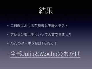 結果
• 二日間における有意義な実験とテスト
• プレゼンも上手くいって入賞できました
• AWSのクーポン合計1万円分！
• 全部JuliaとMochaのおかげ
 