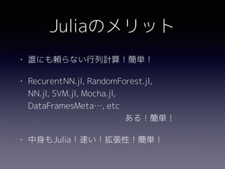 Juliaのメリット
• 誰にも頼らない行列計算！簡単！
• RecurentNN.jl, RandomForest.jl, 
NN.jl, SVM.jl, Mocha.jl, 
DataFramesMeta…, etc 
ある！簡単！
• 中身もJulia！速い！拡張性！簡単！
 