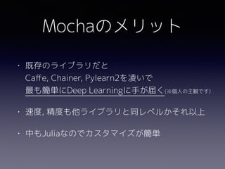 Mochaのメリット
• 既存のライブラリだと 
Caﬀe, Chainer, Pylearn2を凌いで 
最も簡単にDeep Learningに手が届く(※個人の主観です)
• 速度, 精度も他ライブラリと同レベルかそれ以上
• 中もJuliaなのでカスタマイズが簡単
 
