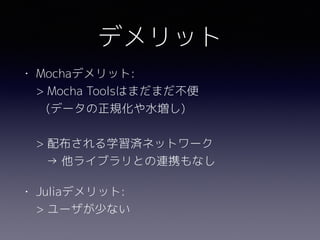 デメリット
• Mochaデメリット: 
> Mocha Toolsはまだまだ不便 
(データの正規化や水増し) 
 
> 配布される学習済ネットワーク 
→ 他ライブラリとの連携もなし
• Juliaデメリット: 
> ユーザが少ない
 