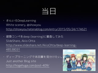 当日
• きんいろDeepLearning 
White scenery, @showyou 
http://showyou.hatenablog.com/entry/2015/05/24/174621
• 建築コンペをdeep (learning)に審査してみた 
SlideShare, Akio Ohta 
http://www.slideshare.net/AkioOhta/deep-learning-
48538031
• ディープラーニングで本田翼を見分けたい。 
Just another Blog site 
http://hogehuga.com/post-409/
 
