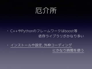 • C++やPythonのフレームワークはboost等 
　　　　　　　　依存ライブラリがかなり多い
• インストールや設定, 外枠コーディング 
　　　　　　　　　　　　にかなり時間を使う
厄介所
 