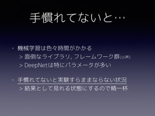 手慣れてないと…
• 機械学習は色々時間がかかる 
> 面倒なライブラリ, フレームワーク群(小声) 
> DeepNetは特にパラメータが多い
• 手慣れてないと実験すらままならない状況 
> 結果として見れる状態にするので精一杯
 