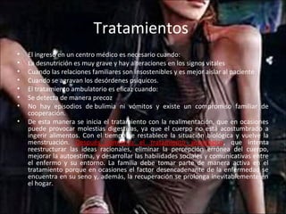 Tratamientos
•   El ingreso en un centro médico es necesario cuando:
•   La desnutrición es muy grave y hay alteraciones en los signos vitales
•   Cuando las relaciones familiares son insostenibles y es mejor aislar al paciente
•   Cuando se agravan los desórdenes psíquicos.
•   El tratamiento ambulatorio es eficaz cuando:
•   Se detecta de manera precoz
•   No hay episodios de bulimia ni vómitos y existe un compromiso familiar de
    cooperación.
•   De esta manera se inicia el tratamiento con la realimentación, que en ocasiones
    puede provocar molestias digestivas, ya que el cuerpo no está acostumbrado a
    ingerir alimentos. Con el tiempo se restablece la situación biológica y vuelve la
    menstruación. Después comienza el tratamiento psicológico, que intenta
    reestructurar las ideas racionales, eliminar la percepción errónea del cuerpo,
    mejorar la autoestima, y desarrollar las habilidades sociales y comunicativas entre
    el enfermo y su entorno. La familia debe tomar parte de manera activa en el
    tratamiento porque en ocasiones el factor desencadenante de la enfermedad se
    encuentra en su seno y, además, la recuperación se prolonga inevitablemente en
    el hogar.
 