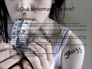 ¿Qué síntomas muestra?

•   . Los principales síntomas que determinan la aparición de la enfermedad son los siguientes:
•   Rechazo a mantener el peso corporal por encima del mínimo adecuado para la edad y talla del
    enfermo.
•   Miedo al aumento de peso o a la obesidad incluso cuando el peso se encuentra por debajo de lo
    recomendable.
•   Percepción distorsionada del cuerpo, su peso y proporciones.
•   Ausencia de tres ciclos menstruales consecutivos en las mujeres (amenorrea). Los anoréxicos
    pueden experimentar una serie de síntomas muy variados: estreñimiento, amenorrea, dolor
    abdominal, vómitos, etc.
•   Pero es la familia la que detecta los síntomas que dan la voz de alarma:
•   Preocupación excesiva por la composición calórica de los alimentos y por la preparación de los
    alimentos
•   Constante sensación de frío
•   Reducción progresiva de los alimentos
•   Obsesión por la imagen, la báscula, los estudios y el deporte
•   Utilización de trampas para evitar la comida
•   Hiperactividad
 