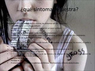 …¿qué síntomas muestra?

•   En cuanto a las consecuencias clínicas, los síntomas son los siguientes:
•   Las pulsaciones cardiacas se reducen.
•   Se producen arritmias que pueden derivar en un paro cardiaco.
•   Baja la presión arterial.
•   Desaparece la menstruación en las mujeres (amenorrea).
•   Disminuye la masa ósea y, en los casos muy tempranos, se frena la velocidad de crecimiento.
•   Disminución de la motilidad intestinal.
•   Anemia.
•   Aparece un vello fino y largo, llamado lanudo, en la espalda, los antebrazos, los muslos, el cuello y
    las mejillas.
•   Estreñimiento crónico.
•   La disminución del gasto energético produce una sensación constante de frío.
•   La piel se deshidrata, se seca y se agrieta.
•   Coloración amarillenta en las palmas de las manos y las plantas de los pies por la acumulación de
    carotenos en las glándulas sebáceas.
•   Las uñas se quiebran.
•   Pérdida de cabello.
•   Problemas con los dientes y edemas periféricos. Hinchazones y dolores abdominales.
 