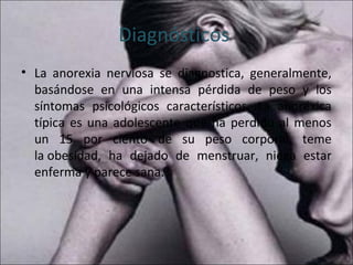 Diagnósticos
• La anorexia nerviosa se diagnostica, generalmente,
  basándose en una intensa pérdida de peso y los
  síntomas psicológicos característicos. La anoréxica
  típica es una adolescente que ha perdido al menos
  un 15 por ciento de su peso corporal, teme
  la obesidad, ha dejado de menstruar, niega estar
  enferma y parece sana.
 