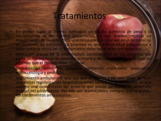 Tratamientos
• En primer lugar se intenta conseguir un rápido aumento de peso y la
  recuperación de los hábitos alimenticios, ya que pueden implicar un
  mayor riesgo de muerte. Pero una recuperación total del peso corporal no
  es sinónimo de curación. La anorexia es una enfermedad psiquiátrica y
  debe tratarse como tal. El tratamiento debe basarse en tres aspectos:
• Detección precoz de la enfermedad: conocimiento de los síntomas por
  parte de los médicos de atención primaria y de los protocolos que fijan los
  criterios que el médico debe observar.
• Coordinación entre los servicios sanitarios implicados: psiquiatría,
  endocrinología y pediatría.
• Seguimiento ambulatorio una vez que el paciente ha sido dado de alta,
  con visitas regulares. Las hospitalizaciones suelen ser prolongadas, lo que
  supone una desconexión del entorno que puede perjudicar el desarrollo
  normal del adolescente. Por ello son aconsejables, siempre que se pueda,
  los tratamientos ambulatorios.
 
