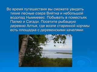 Во время путешествия вы сможете увидеть тихие лесные озера Вийтна и небольшой водопад Ныммевес. Побывать в поместьях Палмо и Сагади. Посетите рыбацкую деревню Алтья, где возле старинной корчмы есть площадка с деревенскими качелями 