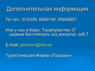 Дополнительная информация По тел.: 615349, 6460146, 05640607. Или у нас в бюро: Тоомпуйестее 37 (здание Балтийского ж/д вокзала), каб.7 E-mail :   panidion @hot.ee Туристическая Фирма «Пандион» 
