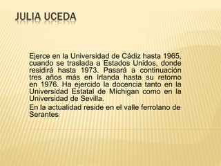 JULIA UCEDA
Ejerce en la Universidad de Cádiz hasta 1965,
cuando se traslada a Estados Unidos, donde
residirá hasta 1973. Pasará a continuación
tres años más en Irlanda hasta su retorno
en 1976. Ha ejercido la docencia tanto en la
Universidad Estatal de Míchigan como en la
Universidad de Sevilla.
En la actualidad reside en el valle ferrolano de
Serantes.
 