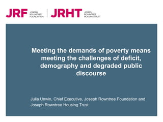 Meeting the demands of poverty means
  meeting the challenges of deficit,
  demography and degraded public
              discourse


Julia Unwin, Chief Executive, Joseph Rowntree Foundation and
Joseph Rowntree Housing Trust
 