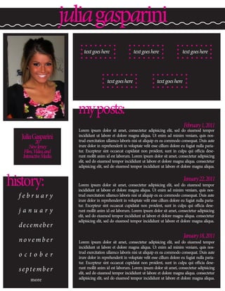 julia gasparini
                            text goes here                   text goes here                  text goes here




                                           text goes here                   text goes here




                         my posts:
                                                                                             February 1, 2011
                         Lorem ipsum dolor sit amet, consectetur adipisicing elit, sed do eiusmod tempor
   Julia Gasparini       incididunt ut labore et dolore magna aliqua. Ut enim ad minim veniam, quis nos-
                         trud exercitation ullamco laboris nisi ut aliquip ex ea commodo consequat. Duis aute
           20
       New Jersey        irure dolor in reprehenderit in voluptate velit esse cillum dolore eu fugiat nulla paria-
    Film, Video, and     tur. Excepteur sint occaecat cupidatat non proident, sunt in culpa qui officia dese-
   Interactive Media     runt mollit anim id est laborum. Lorem ipsum dolor sit amet, consectetur adipisicing
                         elit, sed do eiusmod tempor incididunt ut labore et dolore magna aliqua. consectetur
                         adipisicing elit, sed do eiusmod tempor incididunt ut labore et dolore magna aliqua.



history:                                                                                     January 22, 2011
                         Lorem ipsum dolor sit amet, consectetur adipisicing elit, sed do eiusmod tempor
                         incididunt ut labore et dolore magna aliqua. Ut enim ad minim veniam, quis nos-
  february               trud exercitation ullamco laboris nisi ut aliquip ex ea commodo consequat. Duis aute
                         irure dolor in reprehenderit in voluptate velit esse cillum dolore eu fugiat nulla paria-
                         tur. Excepteur sint occaecat cupidatat non proident, sunt in culpa qui officia dese-
  january                runt mollit anim id est laborum. Lorem ipsum dolor sit amet, consectetur adipisicing
                         elit, sed do eiusmod tempor incididunt ut labore et dolore magna aliqua. consectetur
                         adipisicing elit, sed do eiusmod tempor incididunt ut labore et dolore magna aliqua.
  decemeber
                                                                                             January 18, 2011
  november               Lorem ipsum dolor sit amet, consectetur adipisicing elit, sed do eiusmod tempor
                         incididunt ut labore et dolore magna aliqua. Ut enim ad minim veniam, quis nos-
                         trud exercitation ullamco laboris nisi ut aliquip ex ea commodo consequat. Duis aute
  october                irure dolor in reprehenderit in voluptate velit esse cillum dolore eu fugiat nulla paria-
                         tur. Excepteur sint occaecat cupidatat non proident, sunt in culpa qui officia dese-
  september              runt mollit anim id est laborum. Lorem ipsum dolor sit amet, consectetur adipisicing
                         elit, sed do eiusmod tempor incididunt ut labore et dolore magna aliqua. consectetur
       more              adipisicing elit, sed do eiusmod tempor incididunt ut labore et dolore magna aliqua.
 