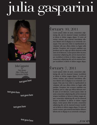 julia gasparini
                                                       my posts:
                                  february 10, 2011
                                     Lorem ipsum dolor sit amet, consectetur adip-
                                     isicing elit, sed do eiusmod tempor incididunt
                                     ut labore et dolore magna aliqua. Ut enim ad
                                     minim veniam, quis nostrud exercitation ulla-
                                     mco laboris nisi ut aliquip ex ea commodo con-
                                     sequat. Duis aute irure dolor in reprehenderit in
                                     voluptate velit esse cillum dolore eu fugiat nulla
                                     pariatur. Excepteur sint occaecat cupidatat non
                                     proident, sunt in culpa qui officia deserunt mollit
                                     anim id est laborum. Lorem ipsum dolor sit amet,
                                     consectetur adipisicing elit, sed do eiusmod tem-
                                     por incididunt ut labore et dolore magna aliqua.
                                     consectetur adipisicing elit, sed do eiusmod tem-
                                     por incididunt ut labore et dolore magna aliqua.

        Julia Gasparini
                 20
             New Jersey
                                  february 7, 2011
          Film, Video, and           Lorem ipsum dolor sit amet, consectetur adip-
         Interactive Media           isicing elit, sed do eiusmod tempor incididunt
                                     ut labore et dolore magna aliqua. Ut enim ad
                                     minim veniam, quis nostrud exercitation ulla-
                         ere
              text goes h
                                     mco laboris nisi ut aliquip ex ea commodo con-
                                     sequat. Duis aute irure dolor in reprehenderit in
                                     voluptate velit esse cillum dolore eu fugiat nulla
                                     pariatur. Excepteur sint occaecat cupidatat non
                                     proident, sunt in culpa qui officia deserunt mol-
text goes here                       lit anim id est laborum. Lorem ipsum dolor sit
                                     amet, consectetur adipisicing elit, sed do eiusmod
                 text goes here      tempor incididunt ut labore et dolore magna ali-
                                     qua. consectetur adipisicing elit, sed do eiusmod
                                     tempor incididunt ut labore et dolore magna
                                     aliqua. Lorem ipsum dolor sit amet, consectetur
                                     adipisicing elit, sed do eiusmod tempor incidid-
      text goes here                 unt ut labore et dolore magna aliqua. Ut enim ad
                                     minim veniam, quis nostrud exercitation ullamco
                                     laboris nisi ut aliquip ex ea commodo consequat.



                 text goes her
                              e                                          ...more
 