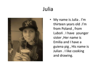 Julia
• My name is Julia . I’m
thirteen years old .I’m
from Poland , from
Luboń . I have younger
sister ,Her name is
Emilia and I have a
guiena pig , His name is
Julian . I like cooking
and drawing.
 