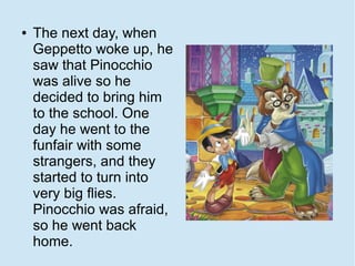 ●   The next day, when
    Geppetto woke up, he
    saw that Pinocchio
    was alive so he
    decided to bring him
    to the school. One
    day he went to the
    funfair with some
    strangers, and they
    started to turn into
    very big flies.
    Pinocchio was afraid,
    so he went back
    home.
 