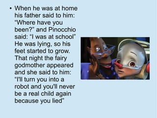 ●   When he was at home
    his father said to him:
    “Where have you
    been?” and Pinocchio
    said: “I was at school”
    He was lying, so his
    feet started to grow.
    That night the fairy
    godmother appeared
    and she said to him:
    “I'll turn you into a
    robot and you'll never
    be a real child again
    because you lied”
 