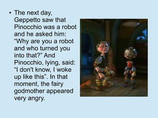 ●   The next day,
    Geppetto saw that
    Pinocchio was a robot
    and he asked him:
    “Why are you a robot
    and who turned you
    into that?” And
    Pinocchio, lying, said:
    “I don't know, I woke
    up like this”. In that
    moment, the fairy
    godmother appeared
    very angry.
 