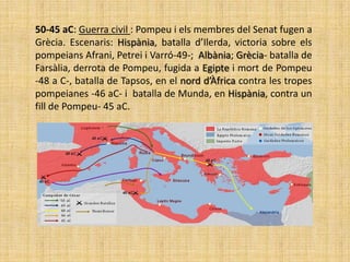 50-45 aC: Guerra civil : Pompeu i els membres del Senat fugen a
Grècia. Escenaris: Hispània, batalla d’Ilerda, victoria sobre els
pompeians Afrani, Petrei i Varró-49-; Albània; Grècia- batalla de
Farsàlia, derrota de Pompeu, fugida a Egipte i mort de Pompeu
-48 a C-, batalla de Tapsos, en el nord d’Àfrica contra les tropes
pompeianes -46 aC- i batalla de Munda, en Hispània, contra un
fill de Pompeu- 45 aC.
 