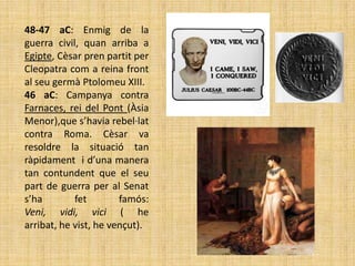 48-47 aC: Enmig de la
guerra civil, quan arriba a
Egipte, Cèsar pren partit per
Cleopatra com a reina front
al seu germà Ptolomeu XIII.
46 aC: Campanya contra
Farnaces, rei del Pont (Àsia
Menor),que s’havia rebel·lat
contra Roma. Cèsar va
resoldre la situació tan
ràpidament i d’una manera
tan contundent que el seu
part de guerra per al Senat
s’ha        fet        famós:
Veni, vidi, vici ( he
arribat, he vist, he vençut).
 