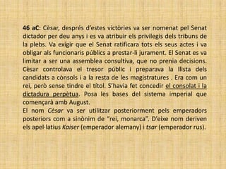 46 aC: Cèsar, després d’estes victòries va ser nomenat pel Senat
dictador per deu anys i es va atribuir els privilegis dels tribuns de
la plebs. Va exigir que el Senat ratificara tots els seus actes i va
obligar als funcionaris públics a prestar-li jurament. El Senat es va
limitar a ser una assemblea consultiva, que no prenia decisions.
Cèsar controlava el tresor públic i preparava la llista dels
candidats a cònsols i a la resta de les magistratures . Era com un
rei, però sense tindre el títol. S’havia fet concedir el consolat i la
dictadura perpètua. Posa les bases del sistema imperial que
començarà amb August.
El nom Cèsar va ser utilitzar posteriorment pels emperadors
posteriors com a sinònim de “rei, monarca”. D’eixe nom deriven
els apel·latius Kaiser (emperador alemany) i tsar (emperador rus).
 