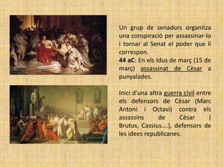 Un grup de senadors organitza
una conspiració per assassinar-lo
i tornar al Senat el poder que li
correspon.
44 aC: En els Idus de març (15 de
març) assassinat de Cèsar a
punyalades.

Inici d’una altra guerra civil entre
els defensors de Cèsar (Marc
Antoni i Octavi) contra els
assassins       de     Cèsar       (
Brutus, Cassius….), defensors de
les idees republicanes.
 