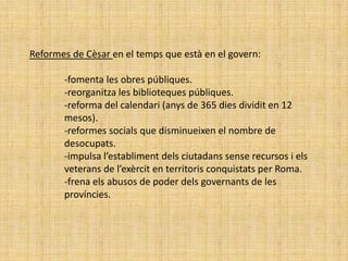 Reformes de Cèsar en el temps que està en el govern:

       -fomenta les obres públiques.
       -reorganitza les biblioteques públiques.
       -reforma del calendari (anys de 365 dies dividit en 12
       mesos).
       -reformes socials que disminueixen el nombre de
       desocupats.
       -impulsa l’establiment dels ciutadans sense recursos i els
       veterans de l’exèrcit en territoris conquistats per Roma.
       -frena els abusos de poder dels governants de les
       províncies.
 