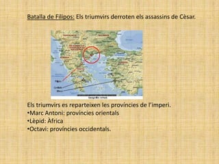 Batalla de Filipos: Els triumvirs derroten els assassins de Cèsar.




Els triumvirs es reparteixen les províncies de l’imperi.
•Marc Antoni: províncies orientals
•Lèpid: Àfrica
•Octavi: províncies occidentals.
 