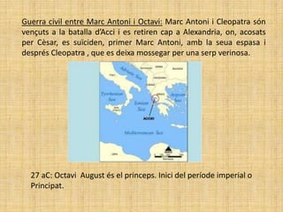 Guerra civil entre Marc Antoni i Octavi: Marc Antoni i Cleopatra són
vençuts a la batalla d’Acci i es retiren cap a Alexandria, on, acosats
per Cèsar, es suïciden, primer Marc Antoni, amb la seua espasa i
després Cleopatra , que es deixa mossegar per una serp verinosa.




  27 aC: Octavi August és el princeps. Inici del període imperial o
  Principat.
 