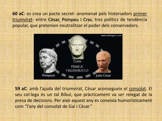 60 aC: es crea un pacte secret- anomenat pels historiadors primer
triumvirat- entre Cèsar, Pompeu i Cras, tres polítics de tendència
popular, que pretenien neutralitzar el poder dels conservadors.




 59 aC: amb l’ajuda del triumvirat, Cèsar aconsegueix el consolat. El
 seu col·lega és un tal Bíbul, que pràcticament va ser relegat de la
 presa de decisions. Per això aquest any es coneixia humorísticament
 com “l’any del consolat de Gai i Cèsar.”
 