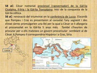 58 aC: Cèsar nomenat procònsol (=governador) de la Gàl·lia
Cisalpina, Il·líria i la Gàl·lia Transalpina. Inici de la conquesta de la
Gàl·lia cèltica.
56 aC: renovació del triumvirat en la conferència de Lucca. S’acordà
que Pompeu i Cras es presentaren al consolat l’any següent i des
d’eixe càrrec promulgarien una llei per la qual a Cèsar se li allargaria
el proconsolat en la Gàl·lia 5 anys més. També s’haurien de
procurar per a ells mateixos un govern proconsular semblant al de
Cèsar. A Pompeu li correspondria Hispània i a Cras, Síria.




Lucca
 