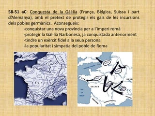 58-51 aC: Conquesta de la Gàl·lia (França, Bèlgica, Suïssa i part
d’Alemanya), amb el pretext de protegir els gals de les incursions
dels pobles germànics. Aconsegueix:
        -conquistar una nova província per a l’imperi romà
        -protegir la Gàl·lia Narbonesa, ja conquistada anteriorment
        -tindre un exèrcit fidel a la seua persona
        -la popularitat i simpatia del poble de Roma
 