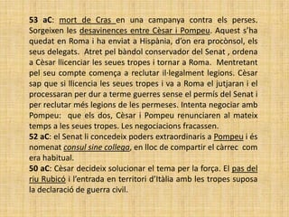 53 aC: mort de Cras en una campanya contra els perses.
Sorgeixen les desavinences entre Cèsar i Pompeu. Aquest s’ha
quedat en Roma i ha enviat a Hispània, d’on era procònsol, els
seus delegats. Atret pel bàndol conservador del Senat , ordena
a Cèsar llicenciar les seues tropes i tornar a Roma. Mentretant
pel seu compte comença a reclutar il·legalment legions. Cèsar
sap que si llicencia les seues tropes i va a Roma el jutjaran i el
processaran per dur a terme guerres sense el permís del Senat i
per reclutar més legions de les permeses. Intenta negociar amb
Pompeu: que els dos, Cèsar i Pompeu renunciaren al mateix
temps a les seues tropes. Les negociacions fracassen.
52 aC: el Senat li concedeix poders extraordinaris a Pompeu i és
nomenat consul sine collega, en lloc de compartir el càrrec com
era habitual.
50 aC: Cèsar decideix solucionar el tema per la força. El pas del
riu Rubicó i l’entrada en territori d’Itàlia amb les tropes suposa
la declaració de guerra civil.
 