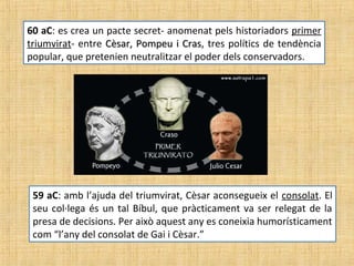 60 aC: es crea un pacte secret- anomenat pels historiadors primer
triumvirat- entre Cèsar, Pompeu i CrasCèsar, Pompeu i Cras, tres polítics de tendència
popular, que pretenien neutralitzar el poder dels conservadors.
59 aC: amb l’ajuda del triumvirat, Cèsar aconsegueix el consolat. El
seu col·lega és un tal Bíbul, que pràcticament va ser relegat de la
presa de decisions. Per això aquest any es coneixia humorísticament
com “l’any del consolat de Gai i Cèsar.”
 