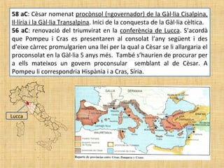 58 aC: Cèsar nomenat procònsol (=governador) de la Gàl·lia Cisalpina,
Il·líria i la Gàl·lia Transalpina. Inici de la conquesta de la Gàl·lia cèltica.
56 aC: renovació del triumvirat en la conferència de Lucca. S’acordà
que Pompeu i Cras es presentaren al consolat l’any següent i des
d’eixe càrrec promulgarien una llei per la qual a Cèsar se li allargaria el
proconsolat en la Gàl·lia 5 anys més. També s’haurien de procurar per
a ells mateixos un govern proconsular semblant al de Cèsar. A
Pompeu li correspondria Hispània i a Cras, Síria.
Lucca
 
