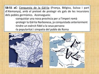 58-51 aC: Conquesta de la Gàl·lia (França, Bèlgica, Suïssa i part
d’Alemanya), amb el pretext de protegir els gals de les incursions
dels pobles germànics. Aconsegueix:
-conquistar una nova província per a l’imperi romà
-protegir la Gàl·lia Narbonesa, ja conquistada anteriorment
-tindre un exèrcit fidel a la seua persona
-la popularitat i simpatia del poble de Roma
 