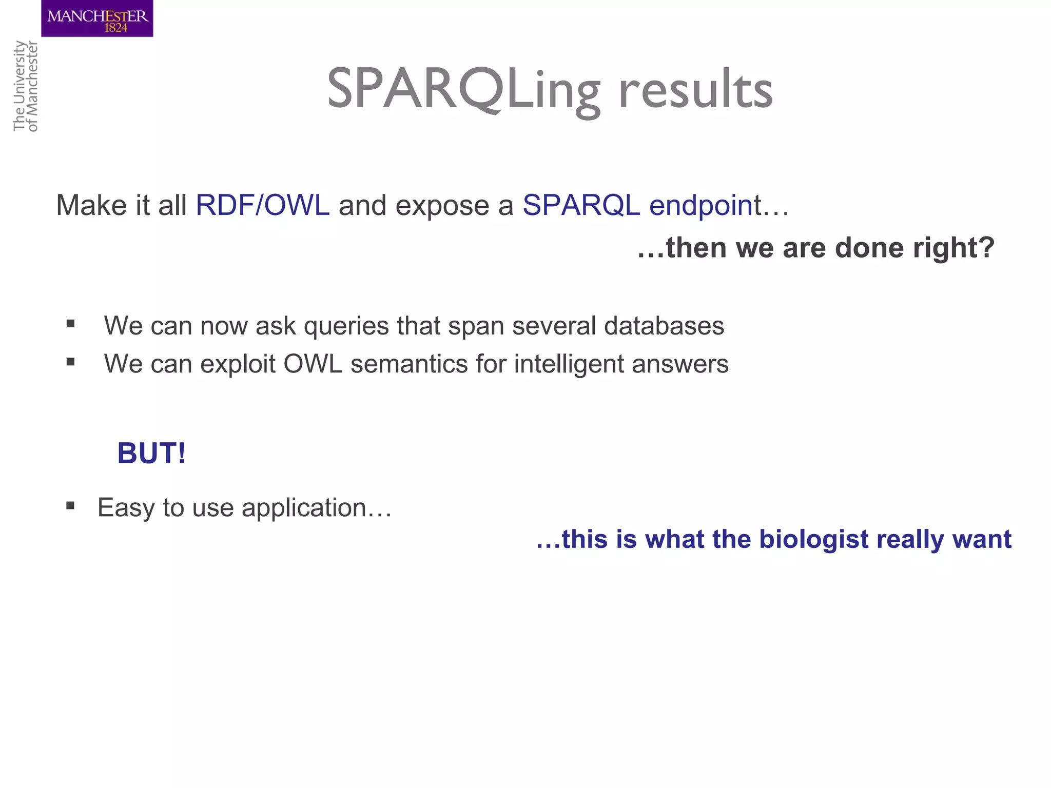 SPARQLing results
Make it all RDF/OWL and expose a SPARQL endpoint…
                                       …then we are done right?

   We can now ask queries that span several databases
   We can exploit OWL semantics for intelligent answers


     BUT!
 Easy to use application…
                                       …this is what the biologist really want
 