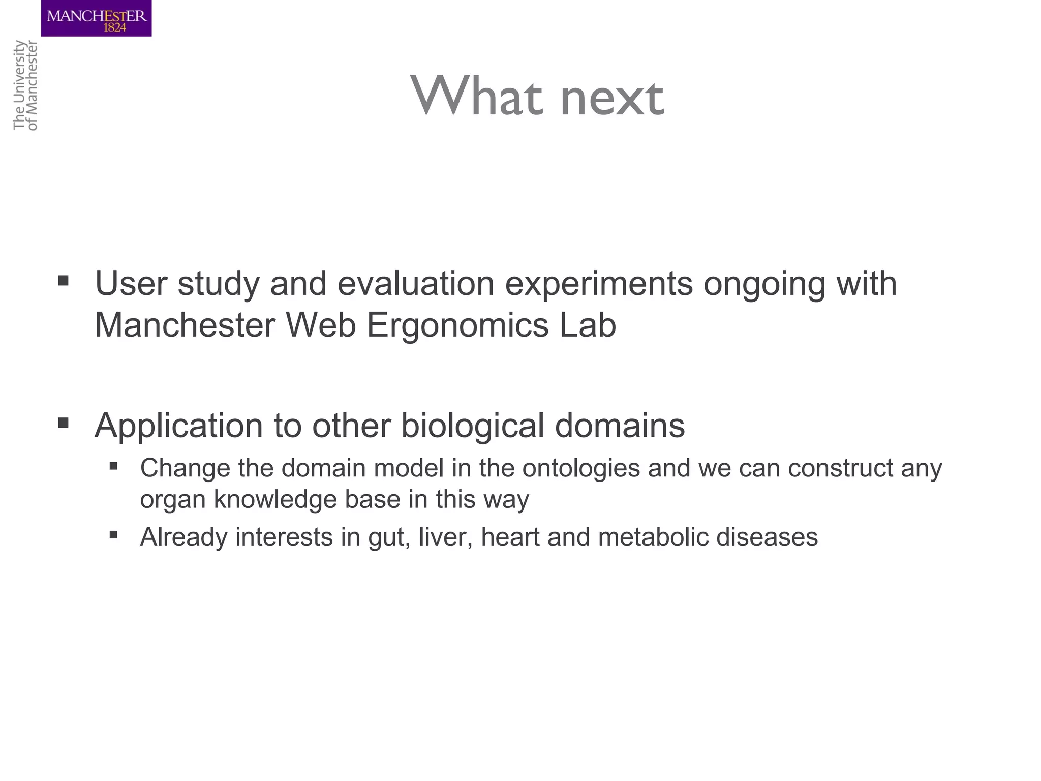 What next


 User study and evaluation experiments ongoing with
  Manchester Web Ergonomics Lab

 Application to other biological domains
    Change the domain model in the ontologies and we can construct any
     organ knowledge base in this way
    Already interests in gut, liver, heart and metabolic diseases
 