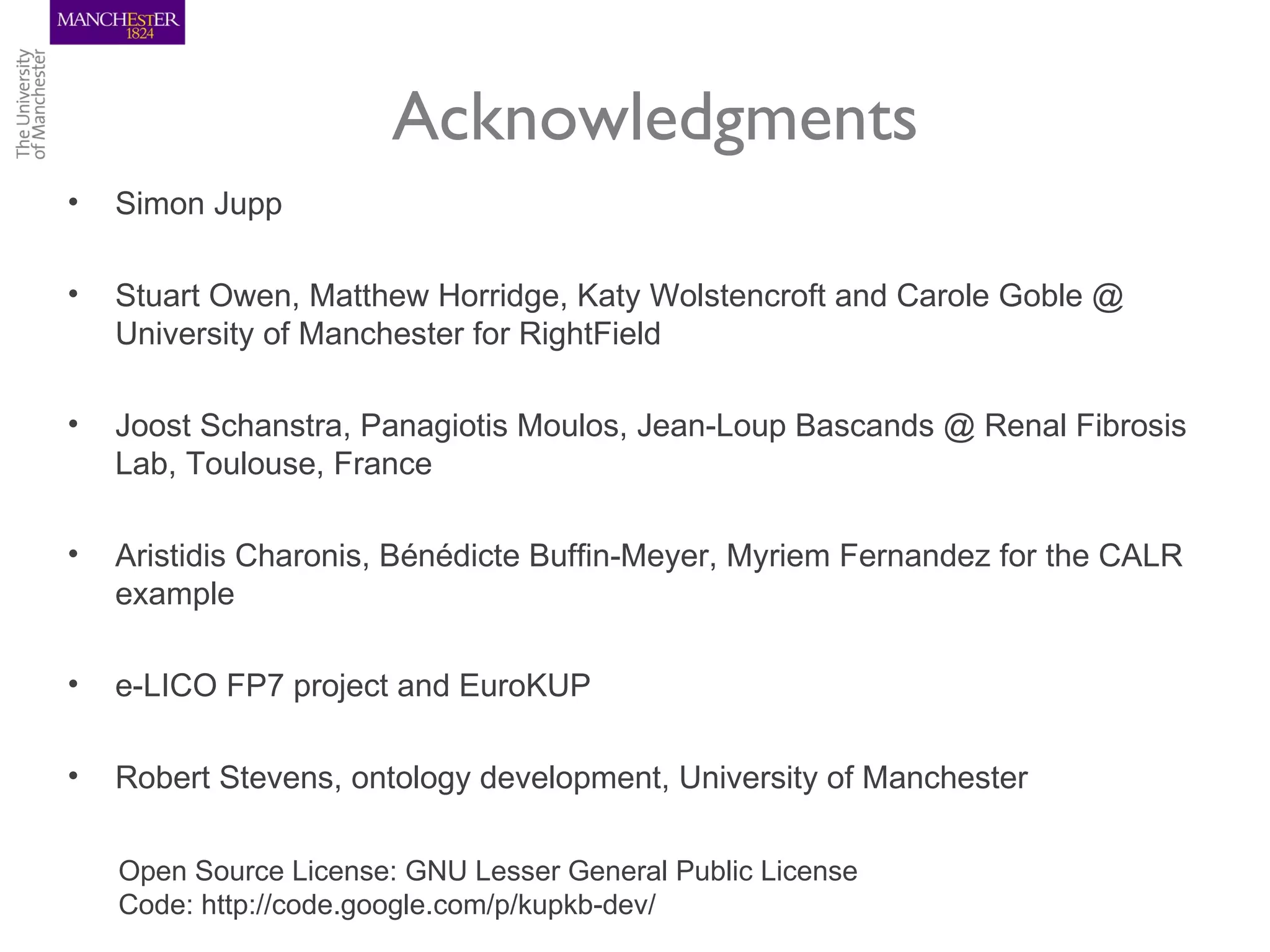 Acknowledgments
•   Simon Jupp

•   Stuart Owen, Matthew Horridge, Katy Wolstencroft and Carole Goble @
    University of Manchester for RightField

•   Joost Schanstra, Panagiotis Moulos, Jean-Loup Bascands @ Renal Fibrosis
    Lab, Toulouse, France

•   Aristidis Charonis, Bénédicte Buffin-Meyer, Myriem Fernandez for the CALR
    example

•   e-LICO FP7 project and EuroKUP

•   Robert Stevens, ontology development, University of Manchester

    Open Source License: GNU Lesser General Public License
    Code: http://code.google.com/p/kupkb-dev/
 