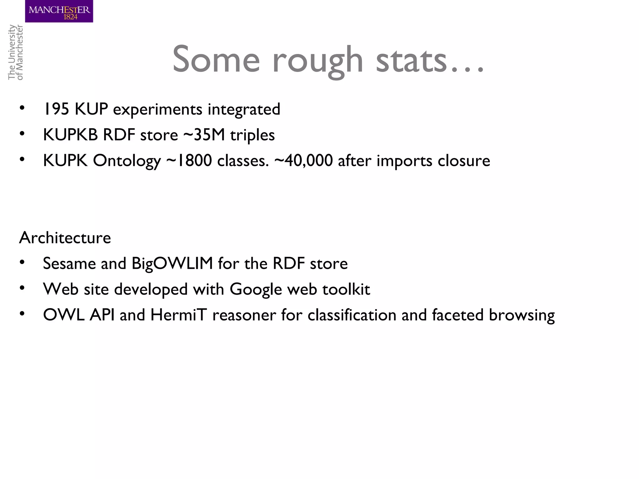 Some rough stats…
• 195 KUP experiments integrated
• KUPKB RDF store ~35M triples
• KUPK Ontology ~1800 classes. ~40,000 after imports closure



Architecture
• Sesame and BigOWLIM for the RDF store
• Web site developed with Google web toolkit
• OWL API and HermiT reasoner for classification and faceted browsing
 